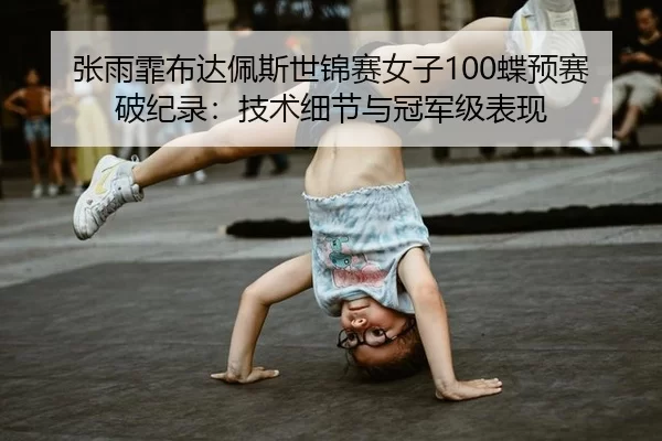 张雨霏布达佩斯世锦赛女子100蝶预赛破纪录：技术细节与冠军级表现